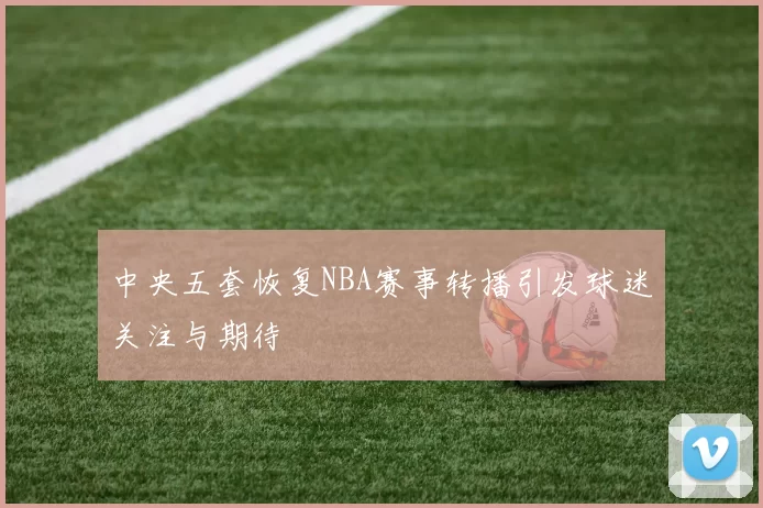 中央五套恢复NBA赛事转播引发球迷关注与期待