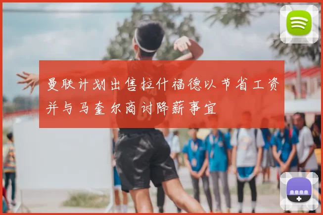 曼联计划出售拉什福德以节省工资并与马奎尔商讨降薪事宜