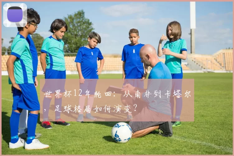 世界杯12年轮回：从南非到卡塔尔，足球格局如何演变？