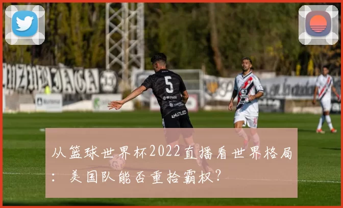 从篮球世界杯2022直播看世界格局：美国队能否重拾霸权？