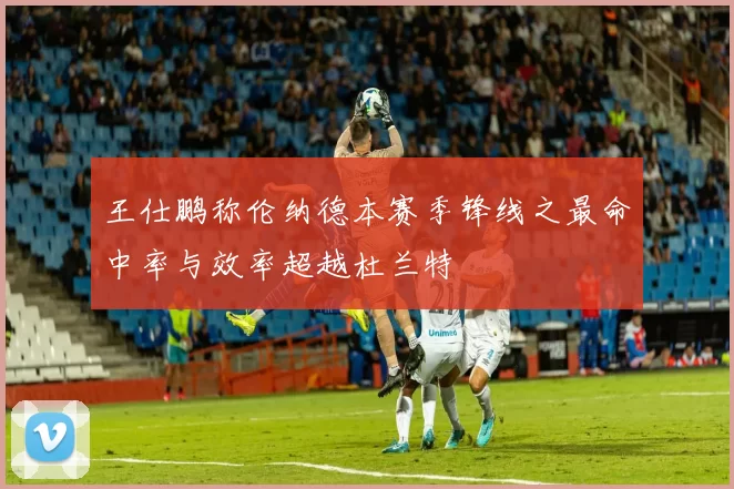 王仕鹏称伦纳德本赛季锋线之最命中率与效率超越杜兰特
