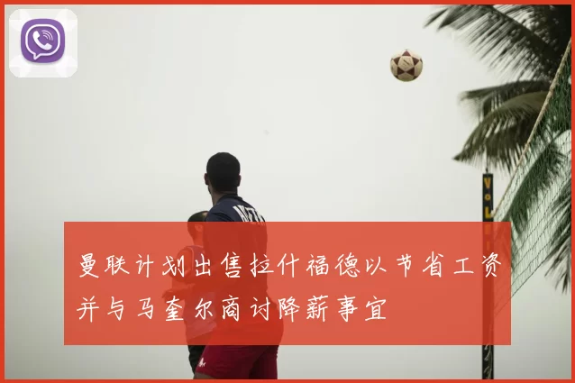 曼联计划出售拉什福德以节省工资并与马奎尔商讨降薪事宜