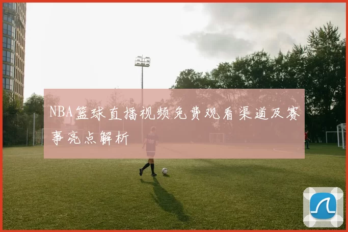 NBA篮球直播视频免费观看渠道及赛事亮点解析