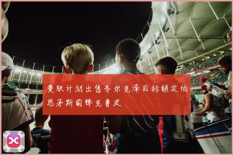 曼联计划出售齐尔克泽目标锁定伯恩茅斯前锋克鲁皮