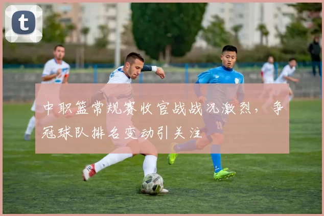 中职篮常规赛收官战战况激烈，争冠球队排名变动引关注