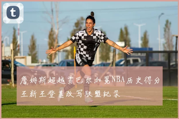 詹姆斯超越贾巴尔加冕NBA历史得分王新王登基改写联盟纪录
