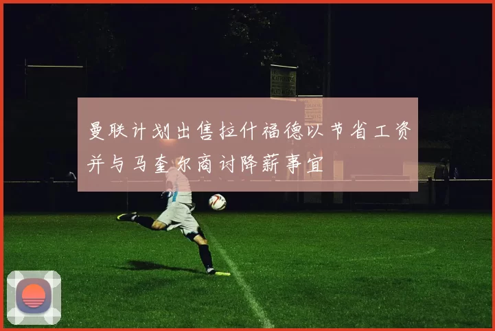 曼联计划出售拉什福德以节省工资并与马奎尔商讨降薪事宜