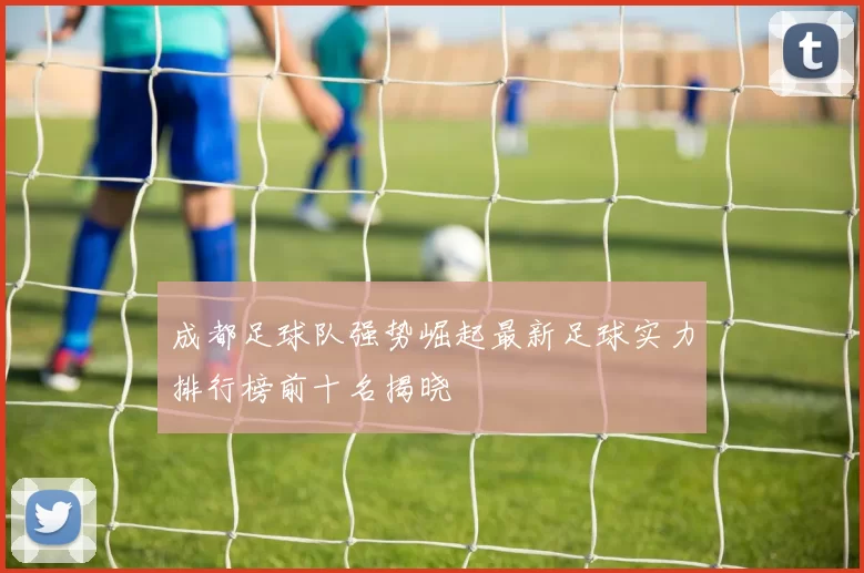 成都足球队强势崛起最新足球实力排行榜前十名揭晓