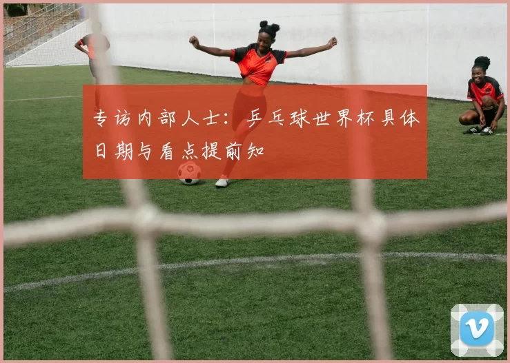 专访内部人士：乒乓球世界杯具体日期与看点提前知