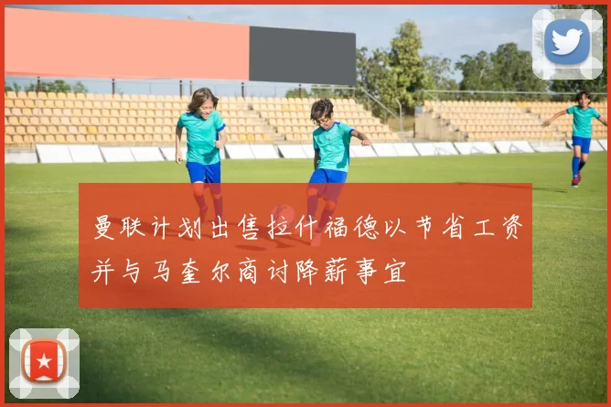 曼联计划出售拉什福德以节省工资并与马奎尔商讨降薪事宜