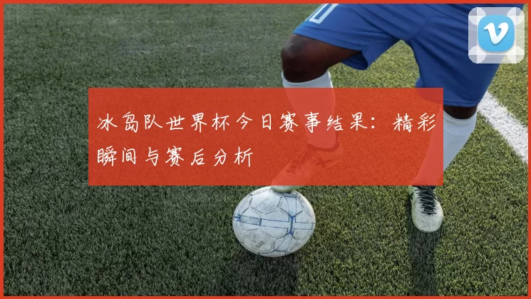 冰岛队世界杯今日赛事结果:精彩瞬间与赛后分析
