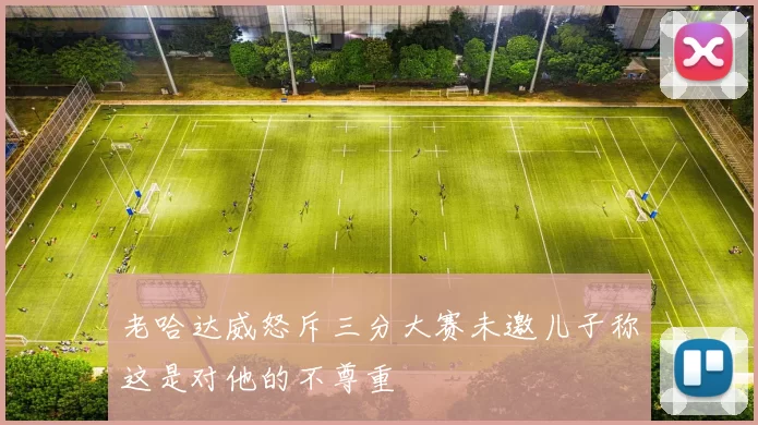 老哈达威怒斥三分大赛未邀儿子称这是对他的不尊重