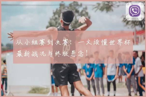 从小组赛到决赛：一文读懂世界杯最新战况与终极悬念！
