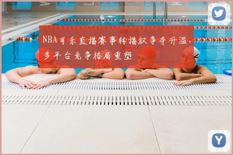 NBA可乐直播赛事转播权争夺升温，多平台竞争格局重塑