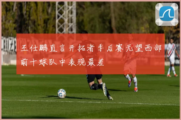 王仕鹏直言开拓者季后赛无望西部前十球队中表现最差