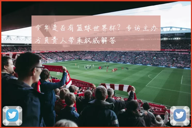 今年是否有篮球世界杯?专访主办方负责人带来权威解答