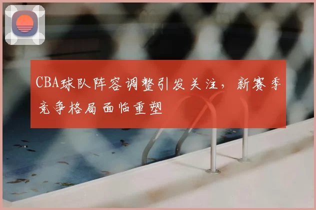 CBA球队阵容调整引发关注，新赛季竞争格局面临重塑