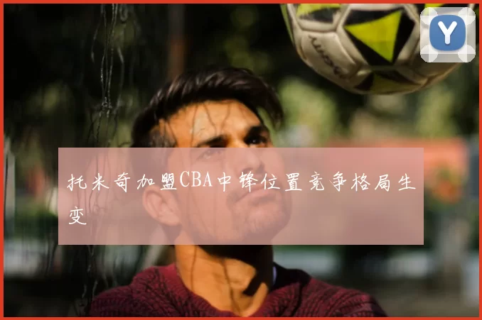 托米奇加盟CBA中锋位置竞争格局生变