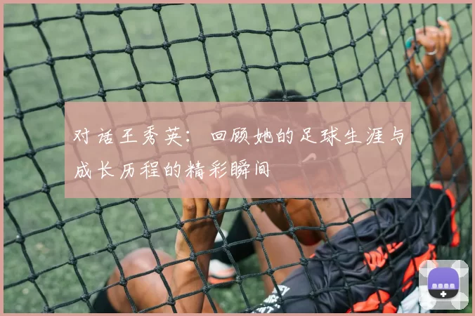 对话王秀英：回顾她的足球生涯与成长历程的精彩瞬间