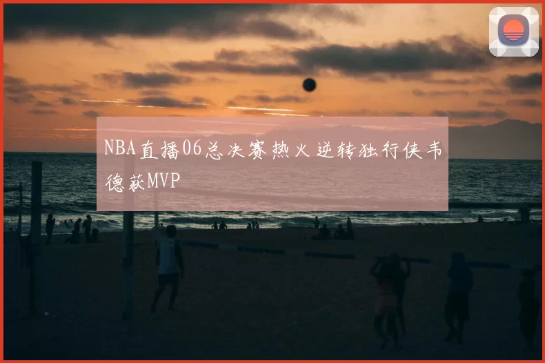 NBA直播06总决赛热火逆转独行侠韦德获MVP
