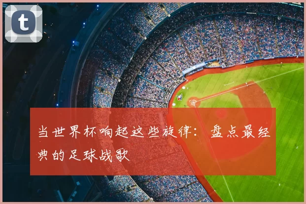 当世界杯响起这些旋律：盘点最经典的足球战歌