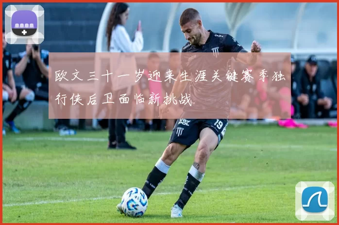 欧文三十一岁迎来生涯关键赛季独行侠后卫面临新挑战