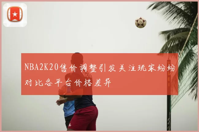 NBA2K20售价调整引发关注玩家纷纷对比各平台价格差异