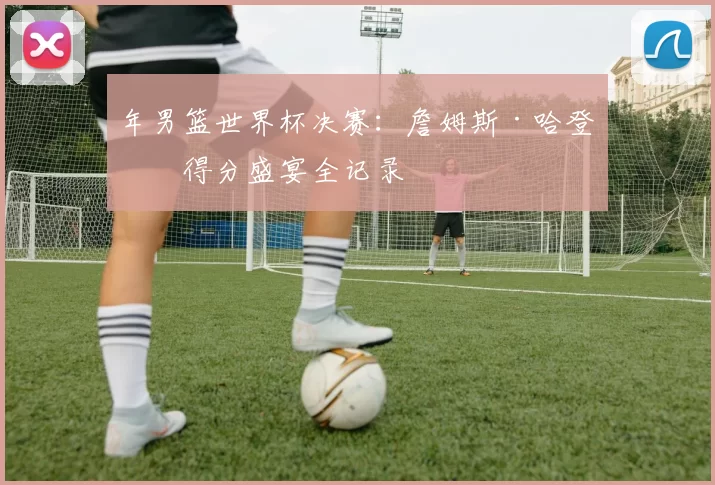 年男篮世界杯决赛：詹姆斯·哈登的得分盛宴全记录
