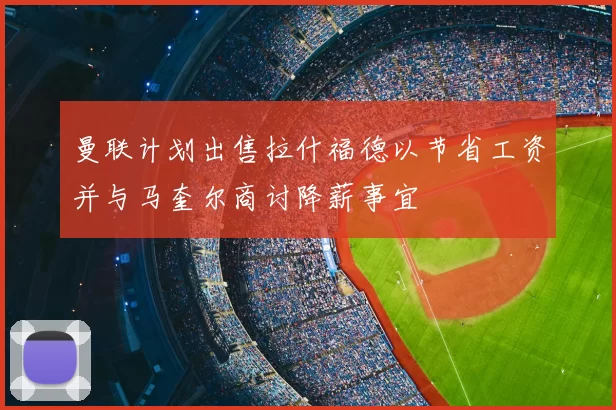 曼联计划出售拉什福德以节省工资并与马奎尔商讨降薪事宜