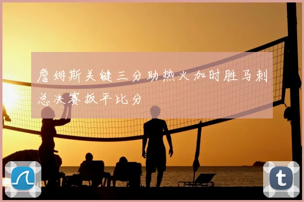 詹姆斯关键三分助热火加时胜马刺总决赛扳平比分