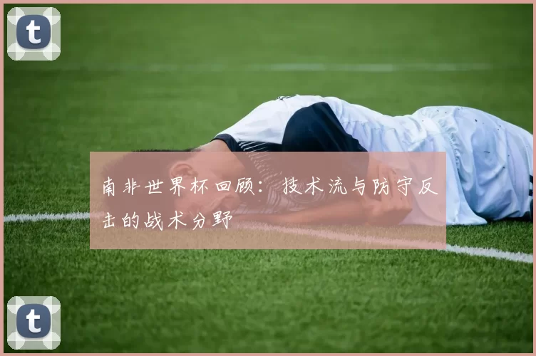 南非世界杯回顾：技术流与防守反击的战术分野