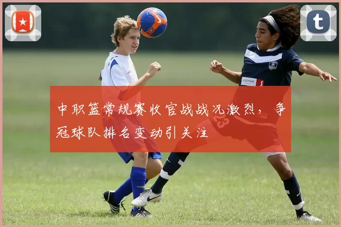 中职篮常规赛收官战战况激烈,争冠球队排名变动引关注