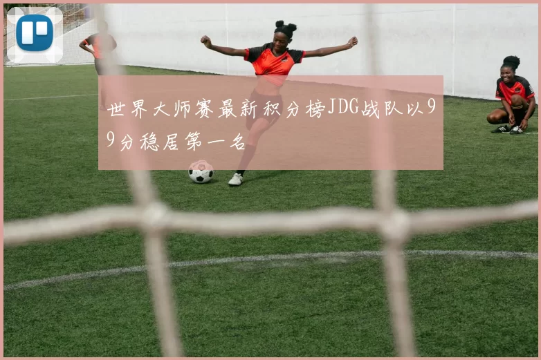 世界大师赛最新积分榜JDG战队以99分稳居第一名