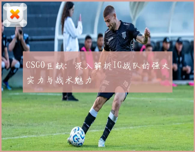 CSGO巨献：深入解析IG战队的强大实力与战术魅力