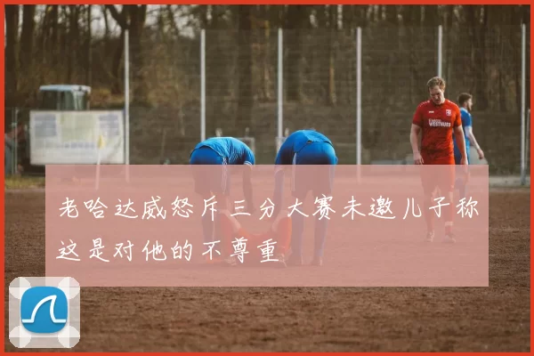 老哈达威怒斥三分大赛未邀儿子称这是对他的不尊重