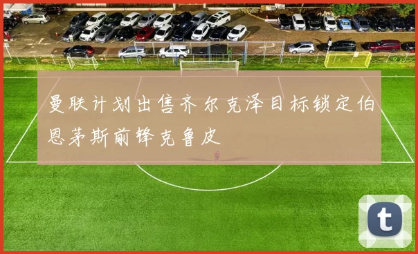 曼联计划出售齐尔克泽目标锁定伯恩茅斯前锋克鲁皮