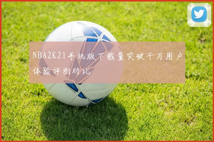 NBA2K21手机版下载量突破千万用户体验评测对比