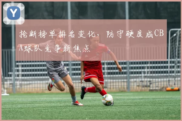 抢断榜单排名变化，防守硬度成CBA球队竞争新焦点