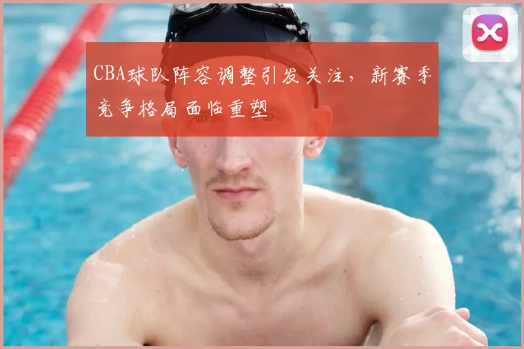 CBA球队阵容调整引发关注,新赛季竞争格局面临重塑