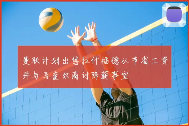 曼联计划出售拉什福德以节省工资并与马奎尔商讨降薪事宜
