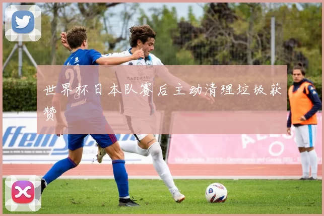 世界杯日本队赛后主动清理垃圾获赞