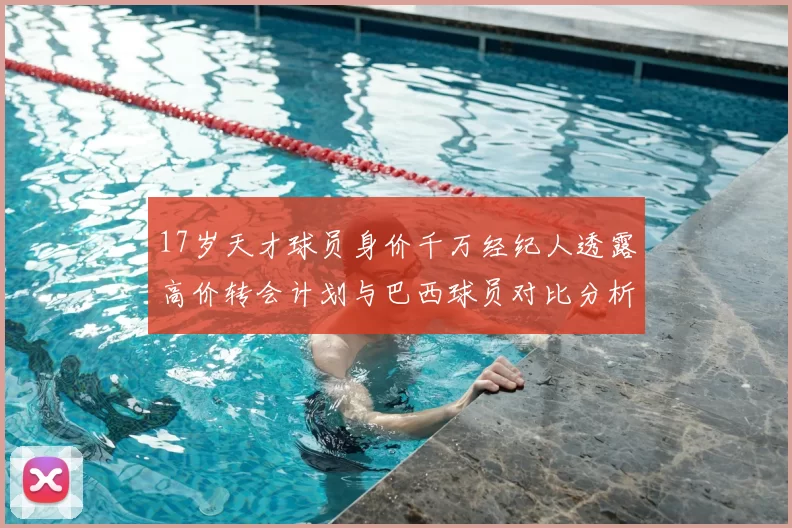 17岁天才球员身价千万经纪人透露高价转会计划与巴西球员对比分析