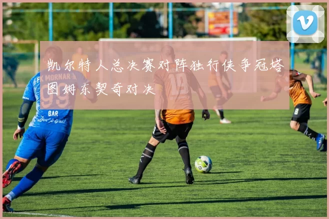 凯尔特人总决赛对阵独行侠争冠塔图姆东契奇对决