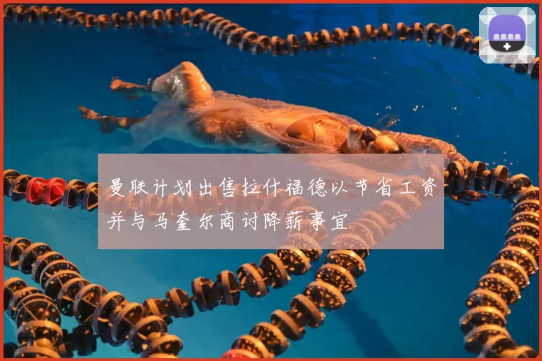 曼联计划出售拉什福德以节省工资并与马奎尔商讨降薪事宜