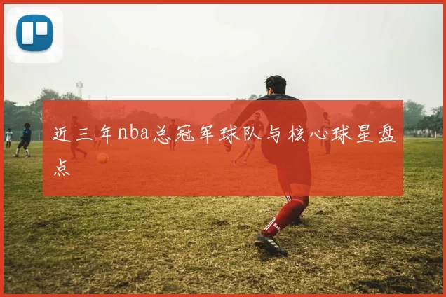 近三年nba总冠军球队与核心球星盘点