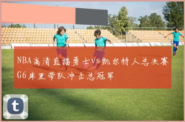 NBA高清直播勇士vs凯尔特人总决赛G6库里带队冲击总冠军