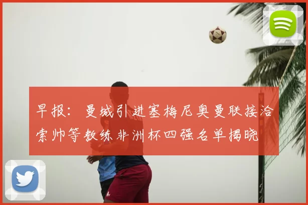 早报：曼城引进塞梅尼奥曼联接洽索帅等教练非洲杯四强名单揭晓