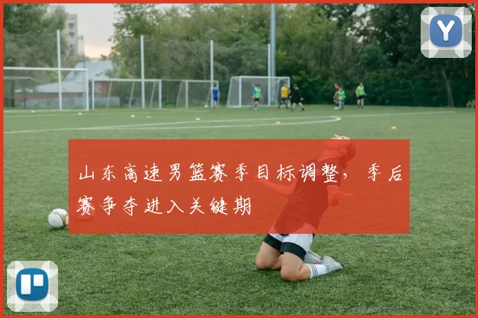 山东高速男篮赛季目标调整，季后赛争夺进入关键期