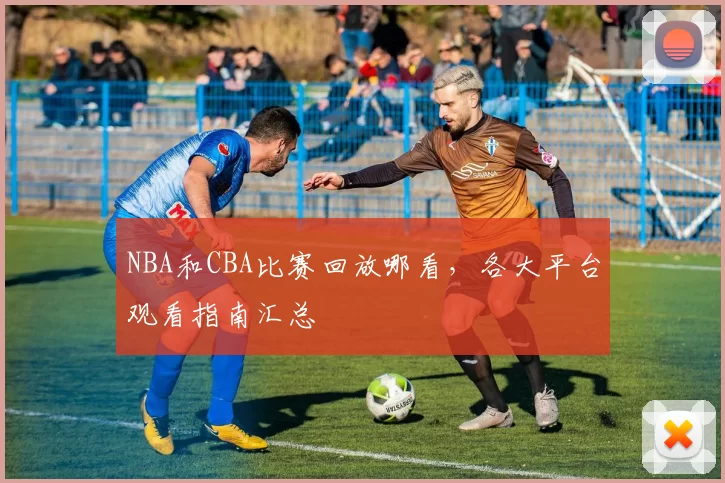 NBA和CBA比赛回放哪看，各大平台观看指南汇总