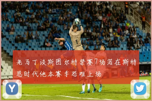 老马丁谈斯图尔特禁赛7场若在斯特恩时代他本赛季恐难上场